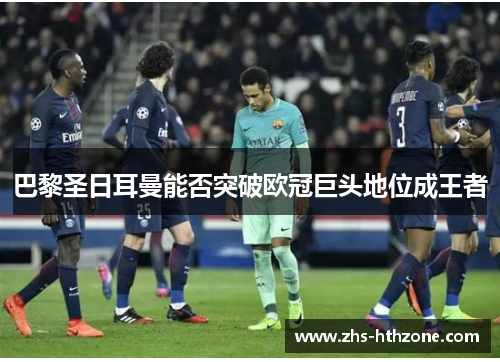 巴黎圣日耳曼能否突破欧冠巨头地位成王者 巴黎圣日耳曼能否突破欧冠巨头地位成王者