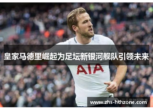 皇家马德里崛起为足坛新银河舰队引领未来 皇家马德里崛起为足坛新银河舰队引领未来