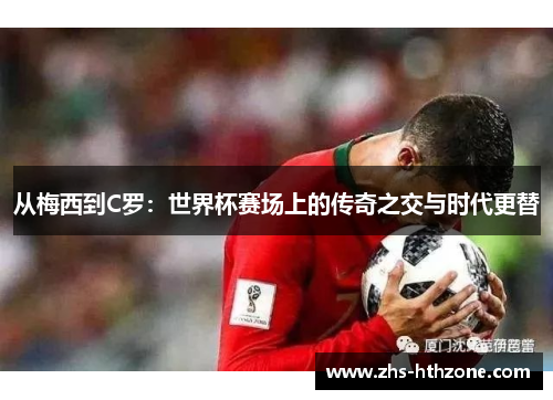 从梅西到C罗:世界杯赛场上的传奇之交与时代更替 从梅西到C罗:世界杯赛场上的传奇之交与时代更替