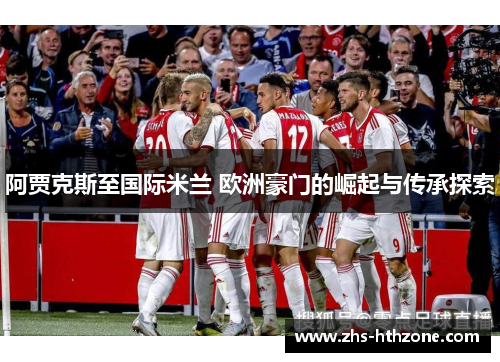 阿贾克斯至国际米兰 欧洲豪门的崛起与传承探索 阿贾克斯至国际米兰 欧洲豪门的崛起与传承探索