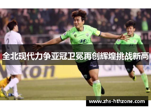 全北现代力争亚冠卫冕再创辉煌挑战新高 全北现代力争亚冠卫冕再创辉煌挑战新高
