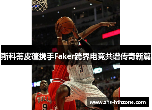 斯科蒂皮蓬携手Faker跨界电竞共谱传奇新篇