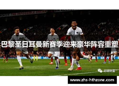 巴黎圣日耳曼新赛季迎来豪华阵容重塑 巴黎圣日耳曼新赛季迎来豪华阵容重塑