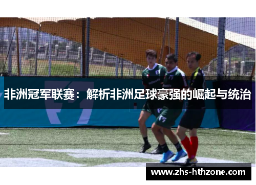 非洲冠军联赛:解析非洲足球豪强的崛起与统治 非洲冠军联赛:解析非洲足球豪强的崛起与统治