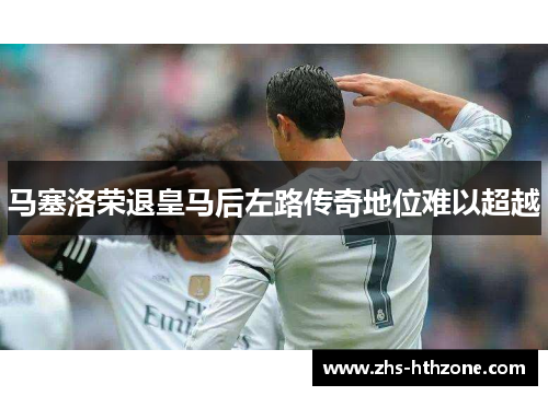 马塞洛荣退皇马后左路传奇地位难以超越