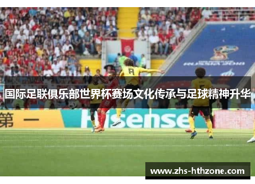 国际足联俱乐部世界杯赛场文化传承与足球精神升华 国际足联俱乐部世界杯赛场文化传承与足球精神升华