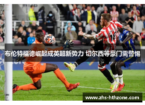 布伦特福德崛起成英超新势力 切尔西等豪门需警惕 布伦特福德崛起成英超新势力 切尔西等豪门需警惕