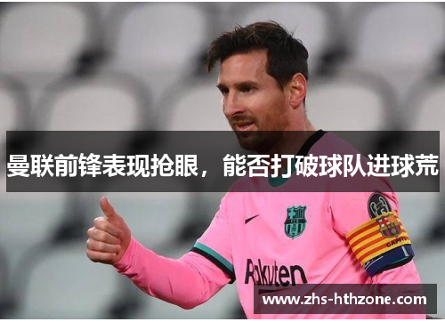 曼联前锋表现抢眼,能否打破球队进球荒 曼联前锋表现抢眼,能否打破球队进球荒