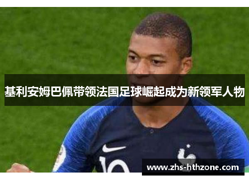 基利安姆巴佩带领法国足球崛起成为新领军人物 基利安姆巴佩带领法国足球崛起成为新领军人物