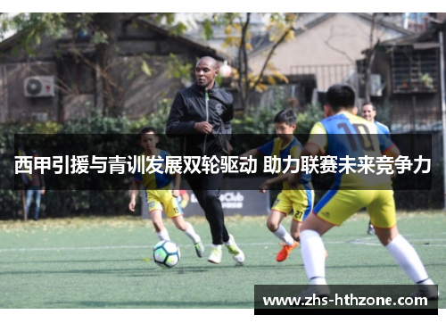 西甲引援与青训发展双轮驱动 助力联赛未来竞争力 西甲引援与青训发展双轮驱动 助力联赛未来竞争力